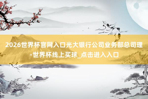 2026世界杯官网入口光大银行公司业务部总司理-世界杯线上买球_点击进入入口