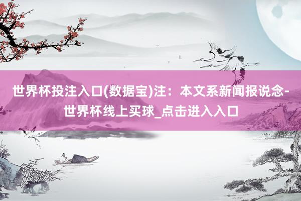 世界杯投注入口(数据宝)注：本文系新闻报说念-世界杯线上买球_点击进入入口
