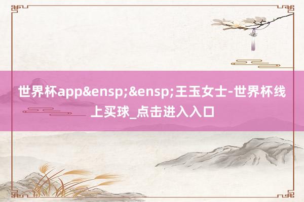 世界杯app&ensp;&ensp;王玉女士-世界杯线上买球_点击进入入口